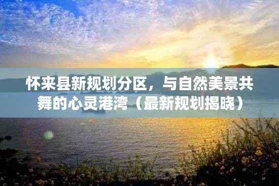 懷來縣新規劃分區，與自然美景共舞的心靈港灣（最新規劃揭曉）